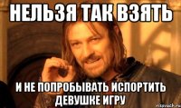нельзя так взять и не попробывать испортить девушке игру