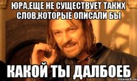 юра,еще не существует таких слов,которые описали бы какой ты далбоеб