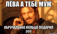 лёва а тебе муж обручальное кольцо подарил ???