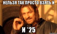 нельзя так просто взять и и *25