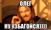 олег ну узбагойся))))