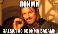 пойми заебал со своими бабами