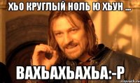 хьо круглый ноль ю хьун ... вахьахьахьа:-р