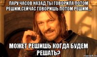 пару часов назад ты говорила потом решим,сейчас говоришь потом решим... может решишь когда будем решать?