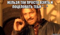 нельзя так просто взять и поцеловать тебя ^_^ 