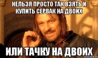 нельзя просто так взять и купить сервак на двоих или тачку на двоих