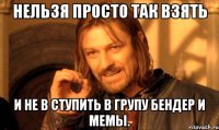 нельзя просто так взять и не в ступить в групу бендер и мемы.