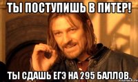 ты поступишь в питер! ты сдашь егэ на 295 баллов.