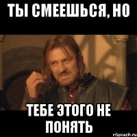 ты смеешься, но тебе этого не понять