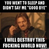 you went to sleep and didn't say me "good bye" i will destroy this fucking world now!