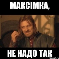 максімка, не надо так