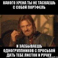 какого хрена ты не таскаешь с собой портфель и заебываешь одногруппников с просьбой дать тебе листок и ручку