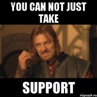 you can not just take support