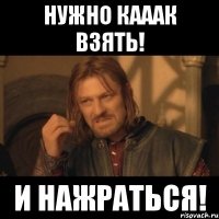 нужно кааак взять! и нажраться!