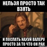 нельзя просто так взять и послать нахуй валеру просто за то что он рак