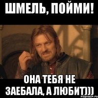 шмель, пойми! она тебя не заебала, а любит)))