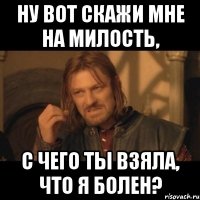 ну вот скажи мне на милость, с чего ты взяла, что я болен?