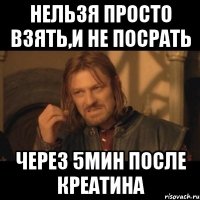 нельзя просто взять,и не посрать через 5мин после креатина