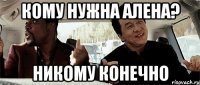 кому нужна алена? никому конечно