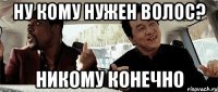 ну кому нужен волос? никому конечно