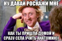 ну давай роскажи мне как ты пришла домой и сразу села учить анатомию)