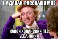 ну давай, расскажи мне какой хованский пес уебанский