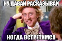 ну давай расказывай когда встретимся