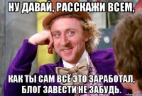 ну давай, расскажи всем, как ты сам всё это заработал, блог завести не забудь.