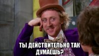  ты действительно так думаешь?