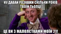 ну давай розкажи скільки років твоїй тьолці це ви з малолєтками моїй 21!