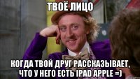 твоё лицо когда твой друг рассказывает, что у него есть ipad apple =)