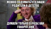 можно подумать что наши родители в детстве думали только о учебе как говорят они