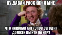 ну давай,расскажи мне, что николай антропов сегодня должен выйти на игру