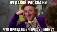 ну давай. расскажи, что приедешь через 20 минут