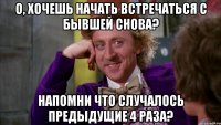 о, хочешь начать встречаться с бывшей снова? напомни что случалось предыдущие 4 раза?