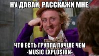 ну давай, расскажи мне, что есть группа лучше чем -music explosion-