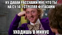 ну давай расскажи мне что ты на су-14-1 стреляя фугасами уходишь в минус