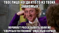 твое лицо когда кто то из твоих знакомых начинает рассазывать каой же "сверхъестественное" ужасный сериал.