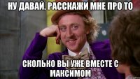 ну давай, расскажи мне про то сколько вы уже вместе с максимом