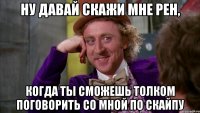 ну давай скажи мне рен, когда ты сможешь толком поговорить со мной по скайпу