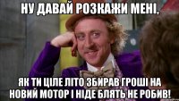 ну давай розкажи мені, як ти ціле літо збирав гроші на новий мотор і ніде блять не робив!