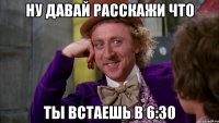 ну давай расскажи что ты встаешь в 6:30
