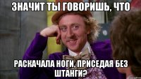 значит ты говоришь, что раскачала ноги, приседая без штанги?