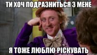 ти хоч подразниться з мене я тоже люблю ріскувать