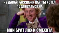 ну давай расскажи как ты хотел подписаться на мой брат лох и смехота