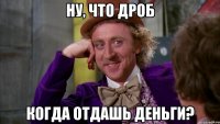 ну, что дроб когда отдашь деньги?