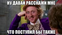 ну давай расскажи мне что поступил бы также