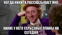 когда никита рассказывает мне какие у него серьезные планы на сегодня