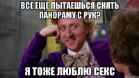 все еще пытаешься снять панораму с рук? я тоже люблю секс