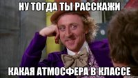 ну тогда ты расскажи какая атмосфера в классе